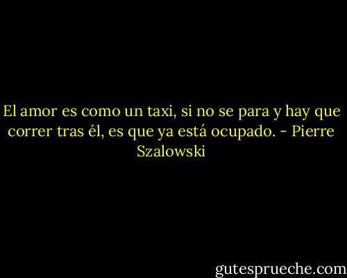 El amor es como un taxi, si no se para y hay que correr tras él, es que ya está ocupado. - Pierre Szalowski