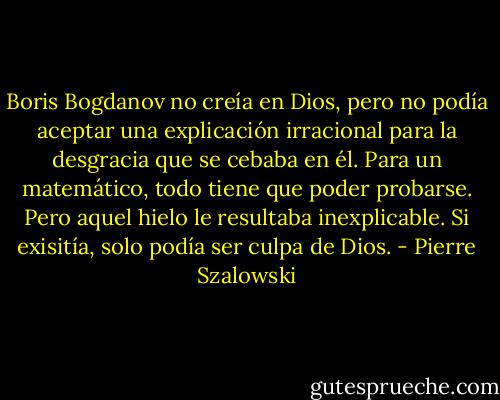 Boris Bogdanov no creía en Dios, pero no podía aceptar una explicación irracional para la desgracia que se cebaba en él. Para un matemático, todo tiene que poder probarse. Pero aquel hielo le resultaba inexplicable. Si exisitía, solo podía ser culpa de Dios. - Pierre Szalowski