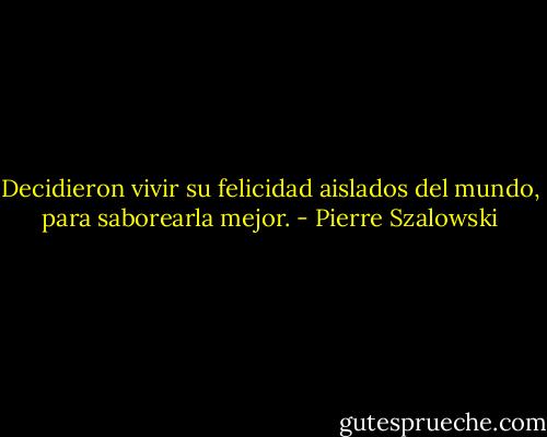 Decidieron vivir su felicidad aislados del mundo, para saborearla mejor. - Pierre Szalowski