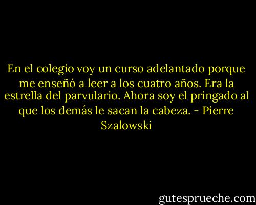 En el colegio voy un curso adelantado porque me enseñó a leer a los cuatro años. Era la estrella del parvulario. Ahora soy el pringado al que los demás le sacan la cabeza. - Pierre Szalowski