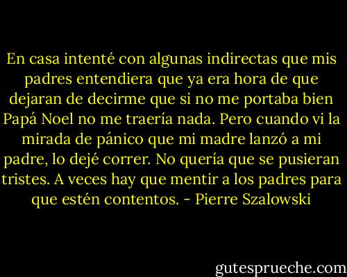 En casa intenté con algunas indirectas que mis padres entendiera que ya era hora de que dejaran de decirme que si no me portaba bien Papá Noel no me traería nada. Pero cuando vi la mirada de pánico que mi madre lanzó a mi padre, lo dejé correr. No quería que se pusieran tristes. A veces hay que mentir a los padres para que estén contentos. - Pierre Szalowski
