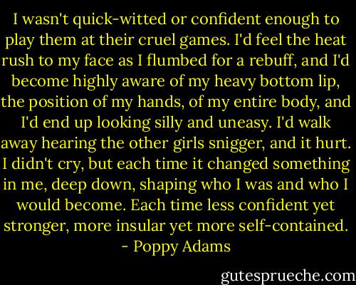 I wasn't quick-witted or confident enough to play them at their cruel games. I'd feel the heat rush to my face as I flumbed for a rebuff, and I'd become highly aware of my heavy bottom lip, the position of my hands, of my entire body, and I'd end up looking silly and uneasy. I'd walk away hearing the other girls snigger, and it hurt. I didn't cry, but each time it changed something in me, deep down, shaping who I was and who I would become. Each time less confident yet stronger, more insular yet more self-contained. - Poppy Adams