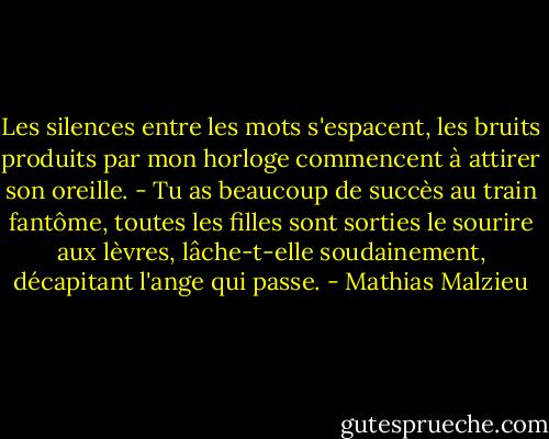 Les silences entre les mots s'espacent, les bruits produits par mon horloge commencent à attirer son oreille. - Tu as beaucoup de succès au train fantôme, toutes les filles sont sorties le sourire aux lèvres, lâche-t-elle soudainement, décapitant l'ange qui passe. - Mathias Malzieu