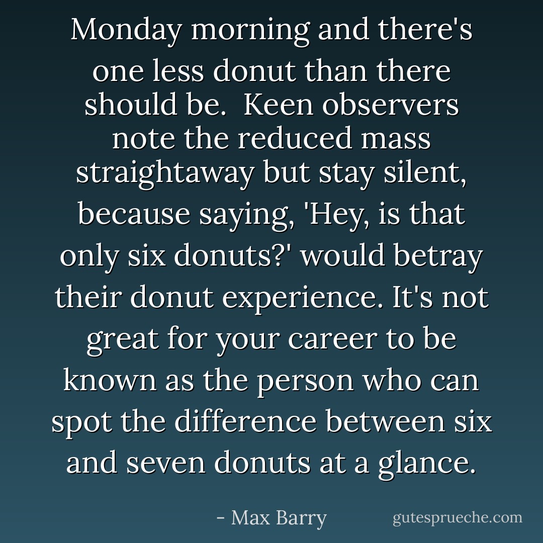Monday morning and there's one less donut than there should be.<br /><br />Keen observers note the reduced mass straightaway but stay silent, because saying, 'Hey, is that only six donuts?' would betray their donut experience. It's not great for your career to be known as the person who can spot the difference between six and seven donuts at a glance. - Max Barry