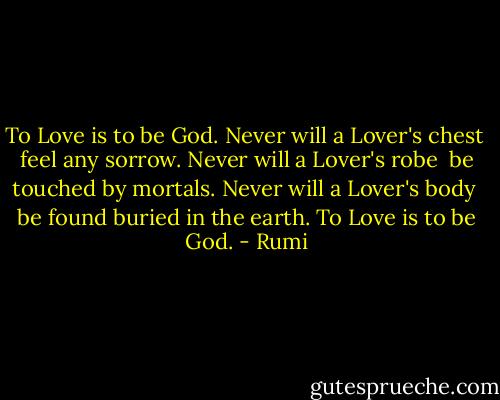 To Love is to be God.<br />Never will a Lover's chest <br />feel any sorrow.<br />Never will a Lover's robe <br />be touched by mortals.<br />Never will a Lover's body <br />be found buried in the earth.<br />To Love is to be God. - Rumi