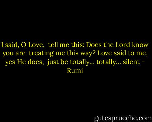 I said, O Love, <br />tell me this:<br />Does the Lord know you are <br />treating me this way?<br />Love said to me,<br />yes He does, <br />just be totally…<br />totally… silent - Rumi
