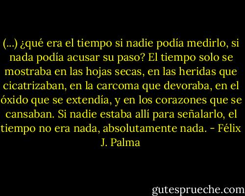 (...) ¿qué era el tiempo si nadie podía medirlo, si nada podía acusar su paso? El tiempo solo se mostraba en las hojas secas, en las heridas que cicatrizaban, en la carcoma que devoraba, en el óxido que se extendía, y en los corazones que se cansaban. Si nadie estaba allí para señalarlo, el tiempo no era nada, absolutamente nada. - Félix J. Palma