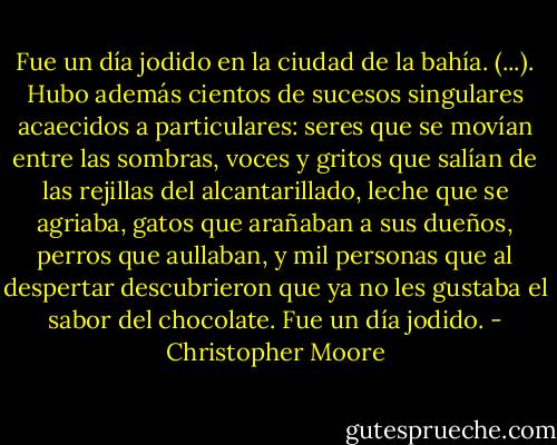 Fue un día jodido en la ciudad de la bahía. (...). Hubo además cientos de sucesos singulares acaecidos a particulares: seres que se movían entre las sombras, voces y gritos que salían de las rejillas del alcantarillado, leche que se agriaba, gatos que arañaban a sus dueños, perros que aullaban, y mil personas que al despertar descubrieron que ya no les gustaba el sabor del chocolate. Fue un día jodido. - Christopher Moore