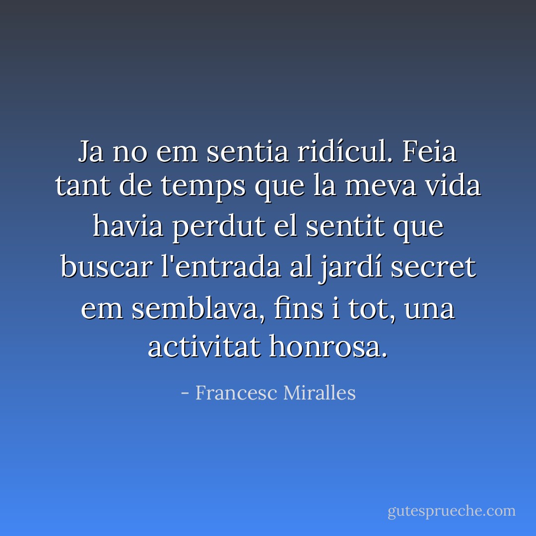 Ja no em sentia ridícul. Feia tant de temps que la meva vida havia perdut el sentit que buscar l'entrada al jardí secret em semblava, fins i tot, una activitat honrosa. - Francesc Miralles