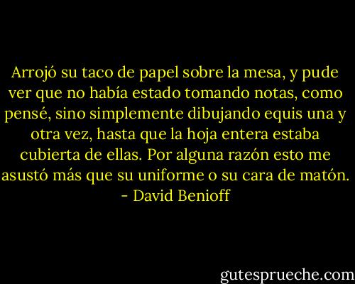 Arrojó su taco de papel sobre la mesa, y pude ver que no había estado tomando notas, como pensé, sino simplemente dibujando equis una y otra vez, hasta que la hoja entera estaba cubierta de ellas. Por alguna razón esto me asustó más que su uniforme o su cara de matón. - David Benioff