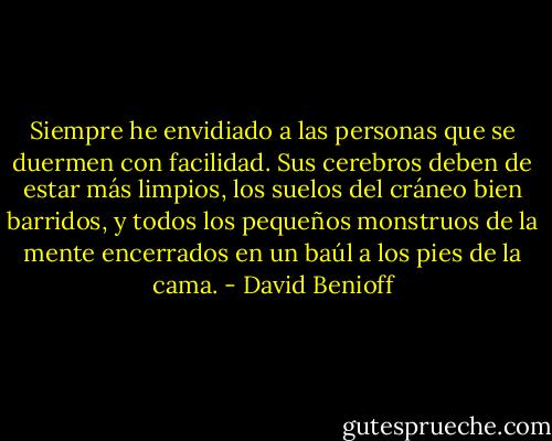 Siempre he envidiado a las personas que se duermen con facilidad. Sus cerebros deben de estar más limpios, los suelos del cráneo bien barridos, y todos los pequeños monstruos de la mente encerrados en un baúl a los pies de la cama. - David Benioff