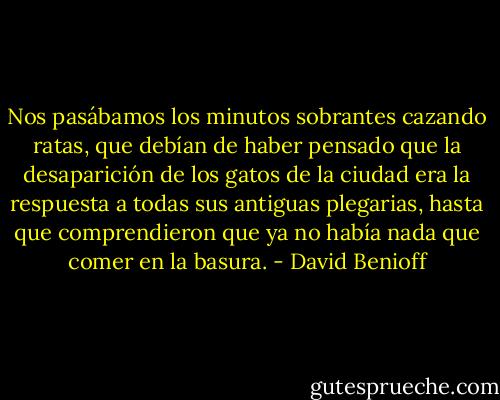 Nos pasábamos los minutos sobrantes cazando ratas, que debían de haber pensado que la desaparición de los gatos de la ciudad era la respuesta a todas sus antiguas plegarias, hasta que comprendieron que ya no había nada que comer en la basura. - David Benioff