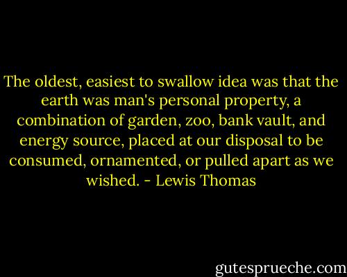The oldest, easiest to swallow idea was that the earth was man's personal property, a combination of garden, zoo, bank vault, and energy source, placed at our disposal to be consumed, ornamented, or pulled apart as we wished. - Lewis Thomas