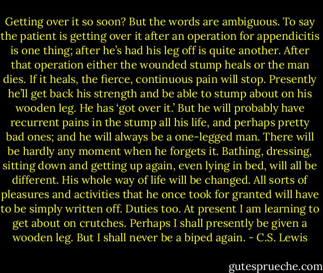 Getting over it so soon? But the words are ambiguous. To say the patient is getting over it after an operation for appendicitis is one thing; after he’s had his leg off is quite another. After that operation either the wounded stump heals or the man dies. If it heals, the fierce, continuous pain will stop. Presently he’ll get back his strength and be able to stump about on his wooden leg. He has ‘got over it.’ But he will probably have recurrent pains in the stump all his life, and perhaps pretty bad ones; and he will always be a one-legged man. There will be hardly any moment when he forgets it. Bathing, dressing, sitting down and getting up again, even lying in bed, will all be different. His whole way of life will be changed. All sorts of pleasures and activities that he once took for granted will have to be simply written off. Duties too. At present I am learning to get about on crutches. Perhaps I shall presently be given a wooden leg. But I shall never be a biped again. - C.S. Lewis