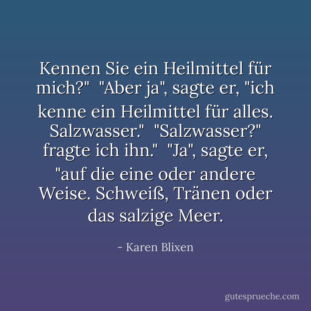 Kennen Sie ein Heilmittel für mich?"<br /><br />"Aber ja", sagte er, "ich kenne ein Heilmittel für alles. Salzwasser."<br /><br />"Salzwasser?" fragte ich ihn."<br /><br />"Ja", sagte er, "auf die eine oder andere Weise. Schweiß, Tränen oder das salzige Meer. - Karen Blixen<