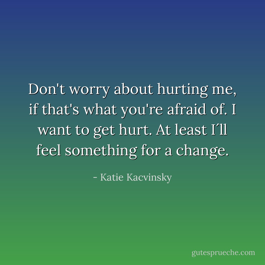Don't worry about hurting me, if that's what you're afraid of. I want to get hurt. At least I´ll feel something for a change. - Katie Kacvinsky