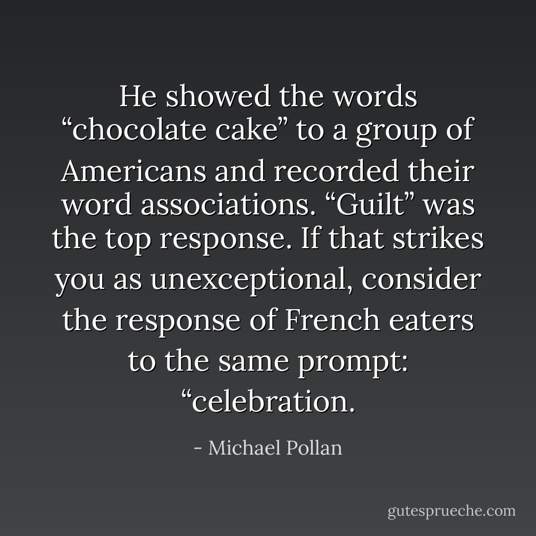He showed the words “chocolate cake” to a group of Americans and recorded their word associations. “Guilt” was the top response. If that strikes you as unexceptional, consider the response of French eaters to the same prompt: “celebration. - Michael Pollan