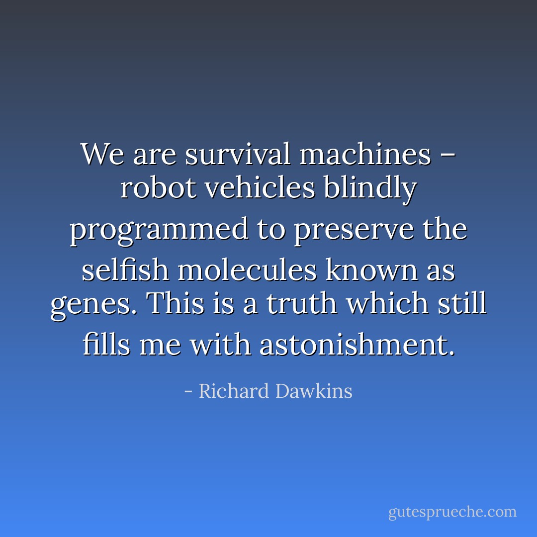 We are survival machines – robot vehicles blindly programmed to preserve the selfish molecules known as genes. This is a truth which still fills me with astonishment. - Richard Dawkins