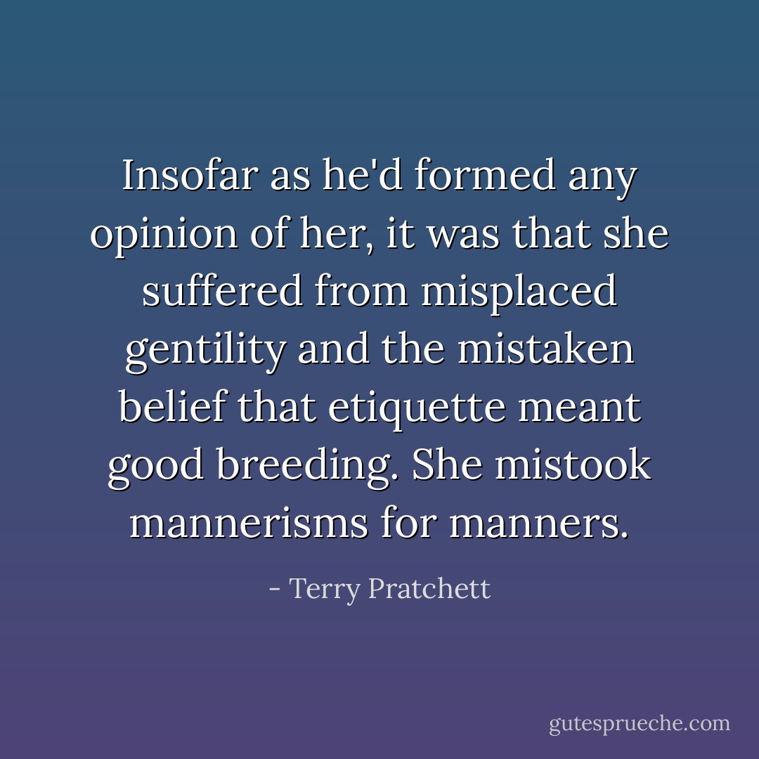 Insofar as he'd formed any opinion of her, it was that she suffered from misplaced gentility and the mistaken belief that etiquette meant good breeding. She mistook mannerisms for manners. - Terry Pratchett