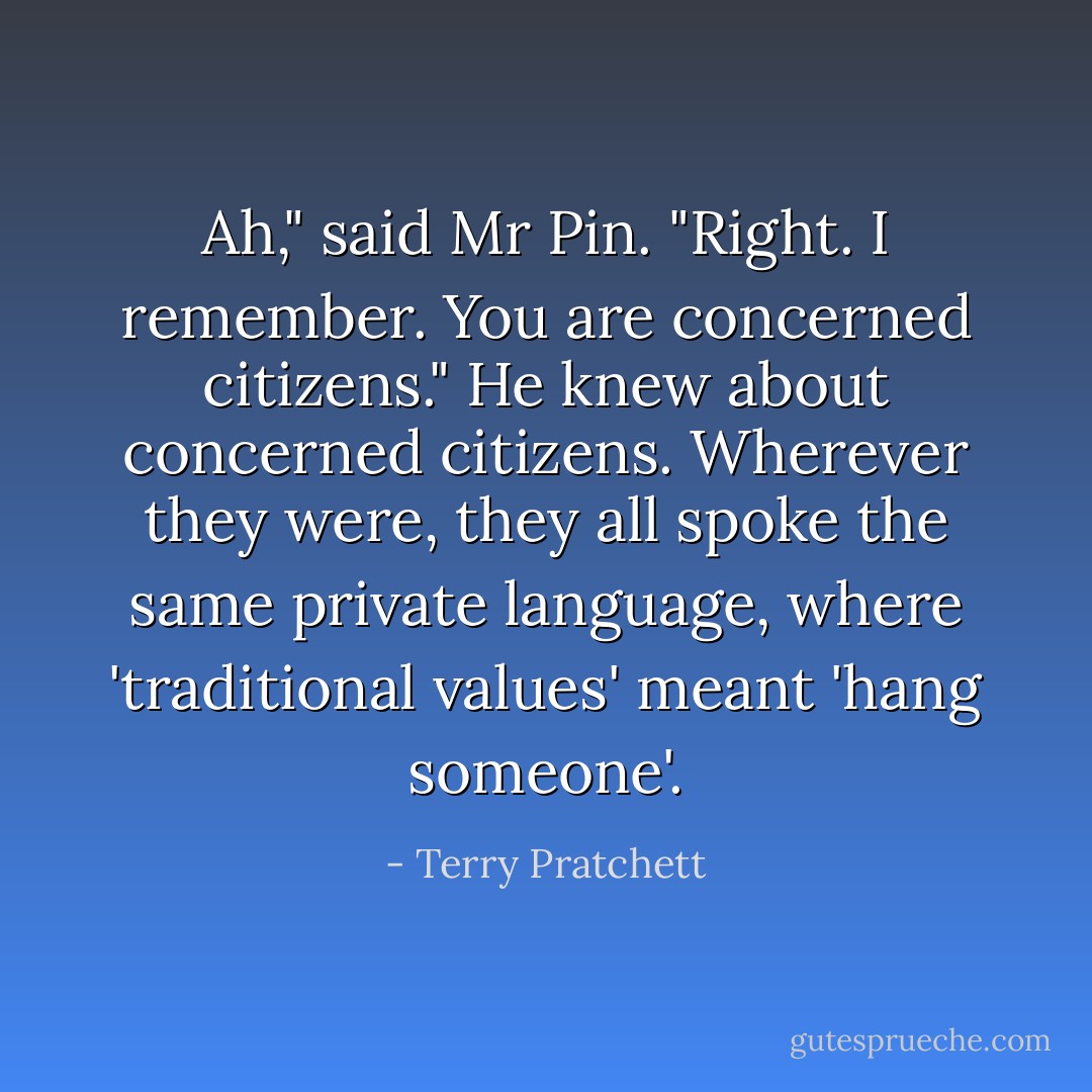 Ah," said Mr Pin. "Right. I remember. You are concerned citizens." He knew about concerned citizens. Wherever they were, they all spoke the same private language, where 'traditional values' meant 'hang someone'. - Terry Pratchett