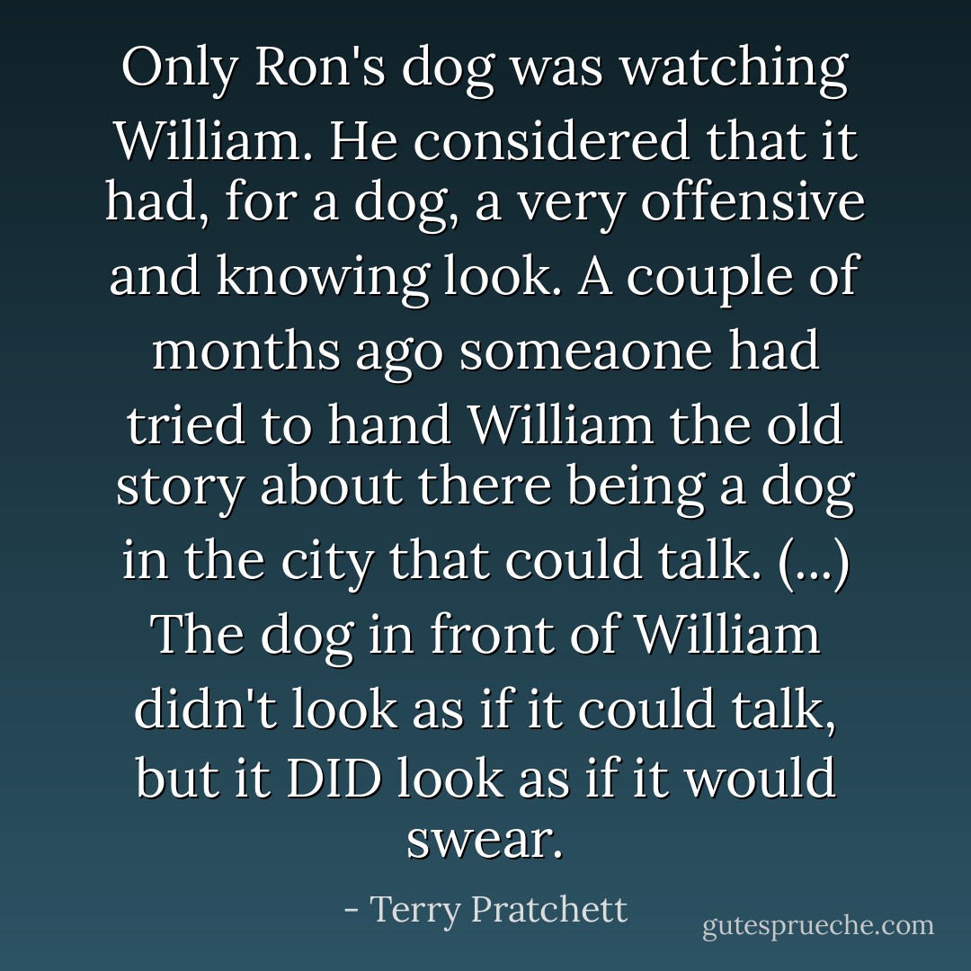 Only Ron's dog was watching William. He considered that it had, for a dog, a very offensive and knowing look.<br />A couple of months ago someaone had tried to hand William the old story about there being a dog in the city that could talk. (...) The dog in front of William didn't look as if it could talk, but it DID look as if it would swear. - Terry Pratchett