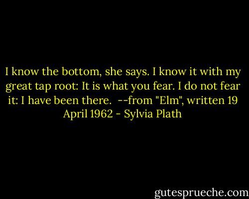 I know the bottom, she says. I know it with my great tap root:<br />It is what you fear.<br />I do not fear it: I have been there.<br /><br />--from "Elm", written 19 April 1962 - Sylvia Plath