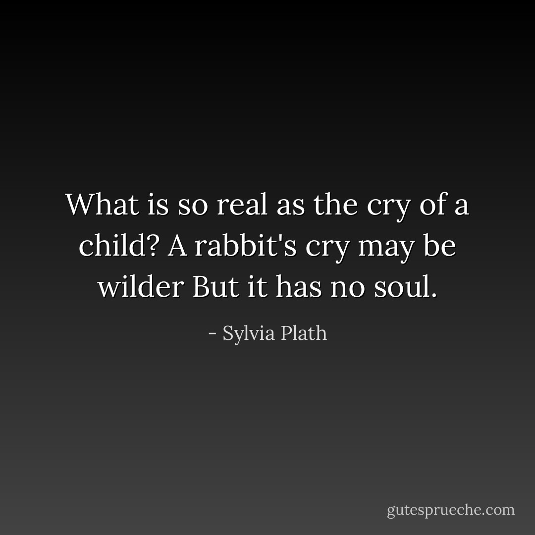 What is so real as the cry of a child?<br />A rabbit's cry may be wilder<br />But it has no soul. - Sylvia Plath