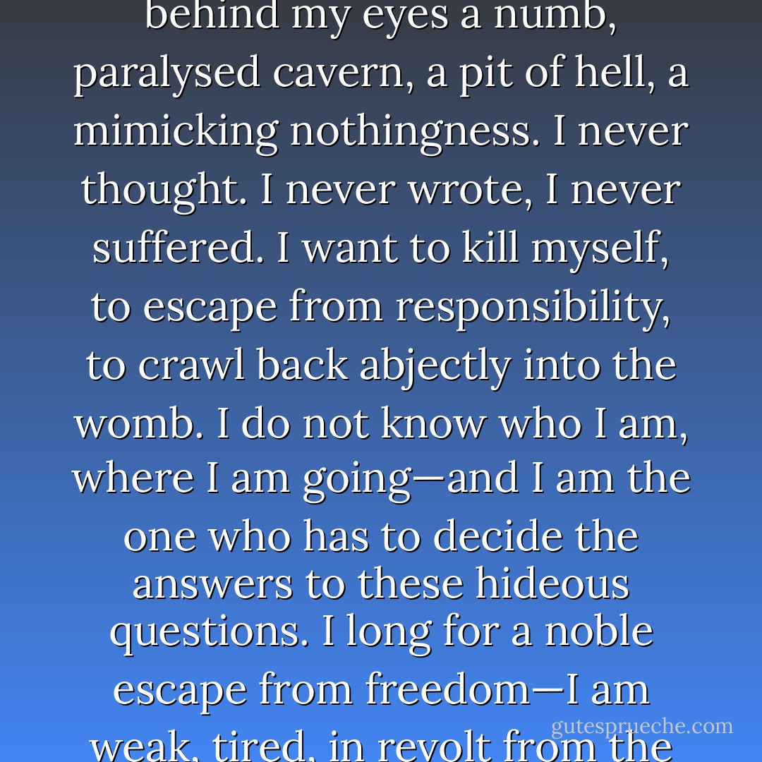 My world falls apart, crumbles, “The centre cannot hold.” There is no integrating force, only the naked fear, the urge of self-preservation. I am afraid. I am not solid, but hollow. I feel behind my eyes a numb, paralysed cavern, a pit of hell, a mimicking nothingness. I never thought. I never wrote, I never suffered. I want to kill myself, to escape from responsibility, to crawl back abjectly into the womb. I do not know who I am, where I am going—and I am the one who has to decide the answers to these hideous questions. I long for a noble escape from freedom—I am weak, tired, in revolt from the strong constructive humanitarian faith which presupposes a healthy, active intellect and will. There is nowhere to go. - Sylvia Plath