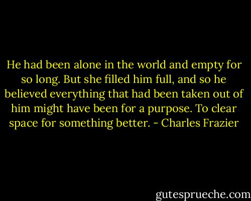 He had been alone in the world and empty for so long. But she filled him full, and so he believed everything that had been taken out of him might have been for a purpose. To clear space for something better. - Charles Frazier