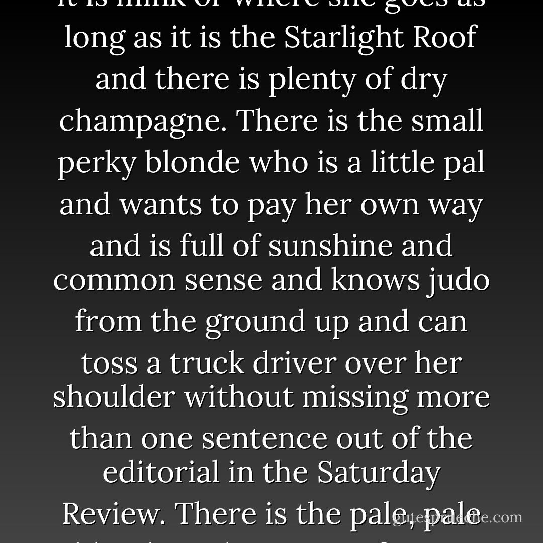 There are blondes and blondes and it is almost a joke word nowadays. All blondes have their points, except perhaps the metallic ones who are as blond as a Zulu under the bleach and as to disposition as soft as a sidewalk. There is the small cute blonde who cheeps and twitters, and the big statuesque blonde who straight-arms you with an ice-blue glare. There is the blonde who gives you the up-from-under look and smells lovely and shimmers and hangs on your arm and is always very tired when you take her home. She makes that helpless gesture and has that goddamned headache and you would like to slug her except that you are glad you found out about the headache before you invested too much time and money and hope in her. Because the headache will always be there, a weapon that never wears out and is as deadly as the bravo’s rapier or Lucrezia’s poison vial. There is the soft and willing and alcoholic blonde who doesn’t care what she wears as long as it is mink or where she goes as long as it is the Starlight Roof and there is plenty of dry champagne. There is the small perky blonde who is a little pal and wants to pay her own way and is full of sunshine and common sense and knows judo from the ground up and can toss a truck driver over her shoulder without missing more than one sentence out of the editorial in the Saturday Review. There is the pale, pale blonde with anemia of some non-fatal but incurable type. She is very languid and very shadowy and she speaks softly out of nowhere and you can’t lay a finger on her because in the first place you don’t want to and in the second place she is reading The Waste Land or Dante in the original, or Kafka or Kierkegaard or studying Provençal. She adores music and when the New York Philharmonic is playing Hindemith she can tell you which one of the six bass viols came in a quarter of a beat too late. I hear Toscanini can also. That makes two of them. And lastly there is the gorgeous show piece who will outlast three kingpin racketeers and then marry a couple of millionaires at a million a head and end up with a pale rose villa at Cap Antibes, an Alfa-Romeo town car complete with pilot and co-pilot, and a stable of shopworn aristocrats, all of whom she will treat with the affectionate absent-mindedness of an elderly duke saying goodnight to his butler. - Raymond Chandler
