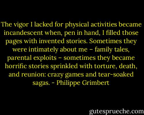 The vigor I lacked for physical activities became incandescent when, pen in hand, I filled those pages with invented stories. Sometimes they were intimately about me – family tales, parental exploits – sometimes they became horrific stories sprinkled with torture, death, and reunion: crazy games and tear-soaked sagas. - Philippe Grimbert