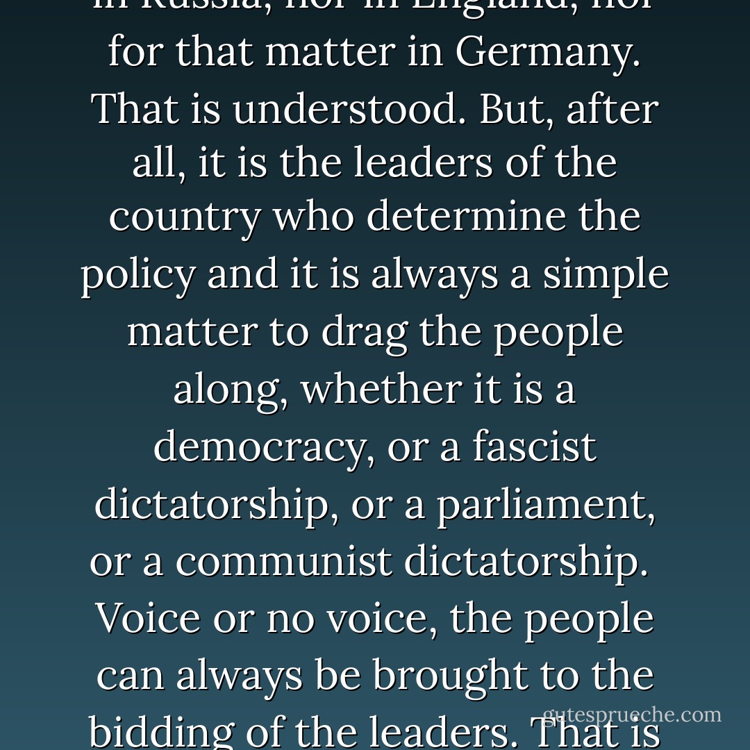 Why of course the people don't want war. Why should some poor slob on a farm want to risk his life in a war when the best he can get out of it is to come back to his farm in one piece? Naturally the common people don't want war neither in Russia, nor in England, nor for that matter in Germany. That is understood. But, after all, it is the leaders of the country who determine the policy and it is always a simple matter to drag the people along, whether it is a democracy, or a fascist dictatorship, or a parliament, or a communist dictatorship.<br /><br />Voice or no voice, the people can always be brought to the bidding of the leaders. That is easy. All you have to do is tell them they are being attacked, and denounce the peacemakers for lack of patriotism and exposing the country to danger. It works the same in any country. - Hermann Goering