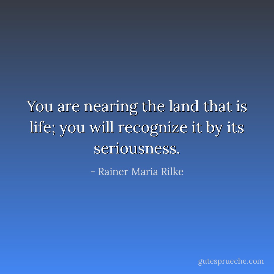 You are nearing the land that is life; you will recognize it by its seriousness. - Rainer Maria Rilke