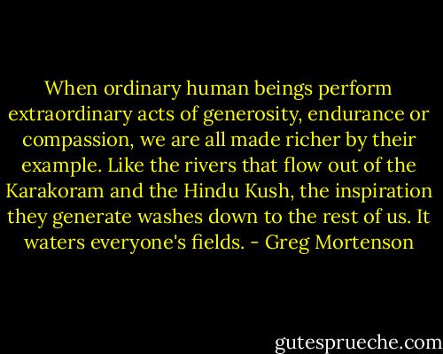 When ordinary human beings perform extraordinary acts of generosity, endurance or compassion, we are all made richer by their example. Like the rivers that flow out of the Karakoram and the Hindu Kush, the inspiration they generate washes down to the rest of us. It waters everyone's fields. - Greg Mortenson