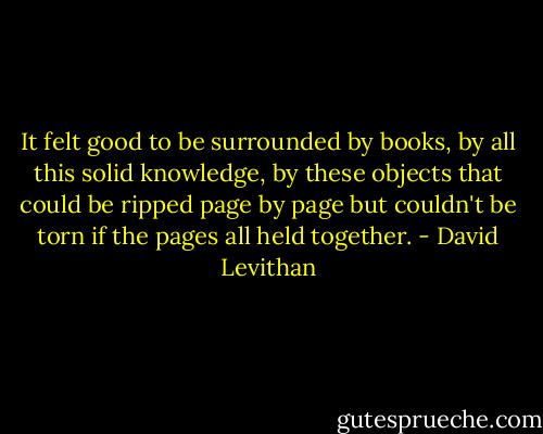 It felt good to be surrounded by books, by all this solid knowledge, by these objects that could be ripped page by page but couldn't be torn if the pages all held together. - David Levithan