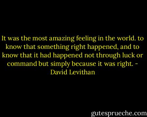 It was the most amazing feeling in the world. to know that something right happened, and to know that it had happened not through luck or command but simply because it was right. - David Levithan