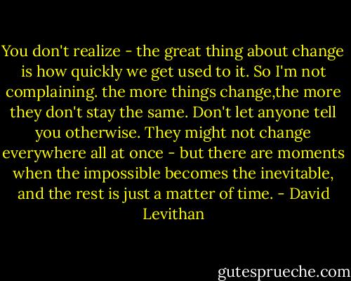You don't realize - the great thing about change is how quickly we get used to it. So I'm not complaining. the more things change,the more they don't stay the same. Don't let anyone tell you otherwise. They might not change everywhere all at once - but there are moments when the impossible becomes the inevitable, and the rest is just a matter of time. - David Levithan