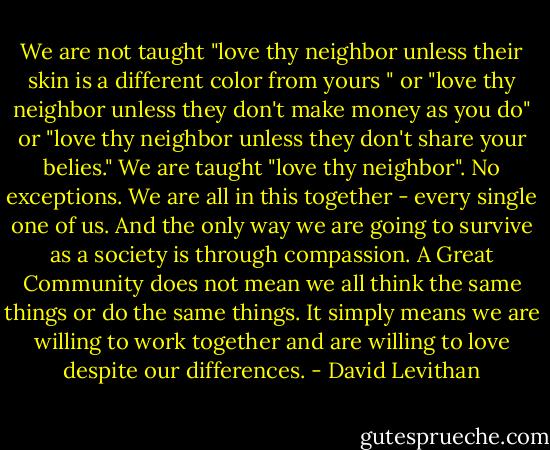 We are not taught "love thy neighbor unless their skin is a different color from yours " or "love thy neighbor unless they don't make money as you do" or "love thy neighbor unless they don't share your belies." We are taught "love thy neighbor". No exceptions. We are all in this together - every single one of us. And the only way we are going to survive as a society is through compassion. A Great Community does not mean we all think the same things or do the same things. It simply means we are willing to work together and are willing to love despite our differences. - David Levithan