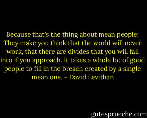 Because that's the thing about mean people: They make you think that the world will never work, that there are divides that you will fall into if you approach. It takes a whole lot of good people to fill in the breach created by a single mean one. - David Levithan