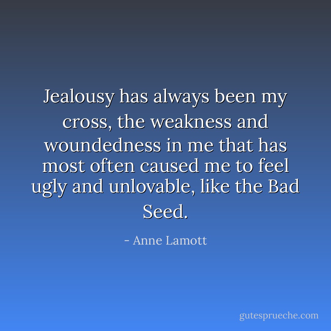 Jealousy has always been my cross, the weakness and woundedness in me that has most often caused me to feel ugly and unlovable, like the Bad Seed. - Anne Lamott