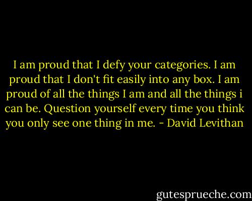 I am proud that I defy your categories. I am proud that I don't fit easily into any box. I am proud of all the things I am and all the things i can be. Question yourself every time you think you only see one thing in me. - David Levithan