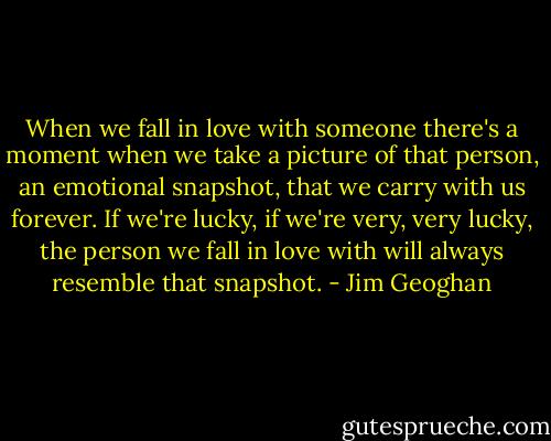 When we fall in love with someone there's a moment when we take a picture of that person, an emotional snapshot, that we carry with us forever. If we're lucky, if we're very, very lucky, the person we fall in love with will always resemble that snapshot. - Jim Geoghan
