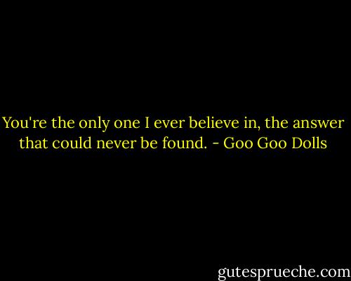You're the only one I ever believe in, the answer that could never be found. - Goo Goo Dolls