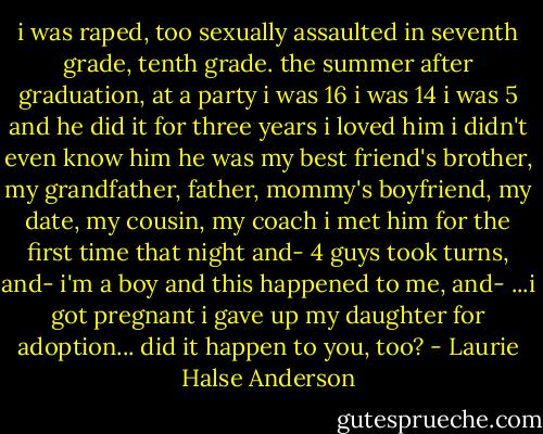 i was raped, too<br />sexually assaulted in seventh grade,<br />tenth grade. the summer after graduation,<br />at a party<br />i was 16<br />i was 14<br />i was 5 and he did it for three years<br />i loved him<br />i didn't even know him<br />he was my best friend's brother,<br />my grandfather, father, mommy's boyfriend, my date, my cousin, my coach<br />i met him for the first time that night and-<br />4 guys took turns, and-<br />i'm a boy and this happened to me, and-<br />...i got pregnant i gave up my daughter for adoption... did it happen to you, too? - Laurie Halse Anderson