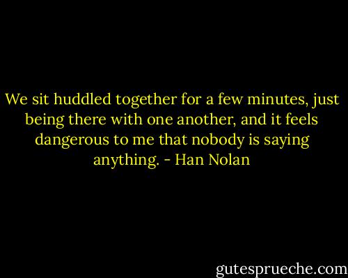 We sit huddled together for a few minutes, just being there with one another, and it feels dangerous to me that nobody is saying anything. - Han Nolan