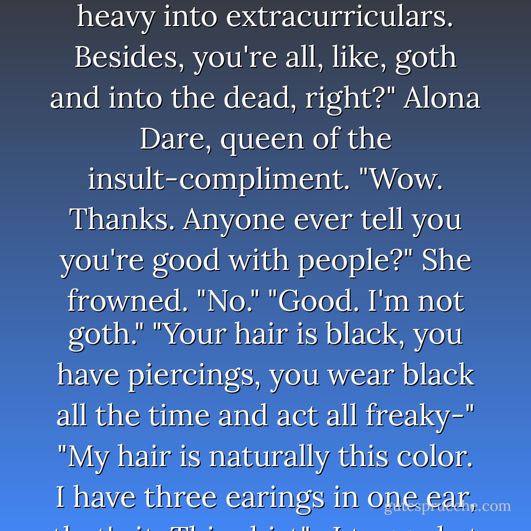 She shrugged and flipped her glossy hair behind her shoulders. "What else do you have to do with your time besides think about stuff like this? It's not like you're real heavy into extracurriculars. Besides, you're all, like, goth and into the dead, right?"<br />Alona Dare, queen of the insult-compliment. "Wow. Thanks. Anyone ever tell you you're good with people?"<br />She frowned. "No."<br />"Good. I'm not goth."<br />"Your hair is black, you have piercings, you wear black all the time and act all freaky-"<br />"My hair is naturally this color. I have three earings in one ear, that's it. This shirt" -I tugged at the fabric across my chest- "is navy blue, and if I act weird all the time, it's because of ghosts like you. - Stacey Kade