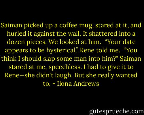 Saiman picked up a coffee mug, stared at it, and hurled it against the wall. It shattered into a dozen pieces. We looked at him. <br />“Your date appears to be hysterical,” Rene told me. <br />“You think I should slap some man into him?"<br />Saiman stared at me, speechless. I had to give it to Rene—she didn't laugh. But she really wanted to. - Ilona Andrews
