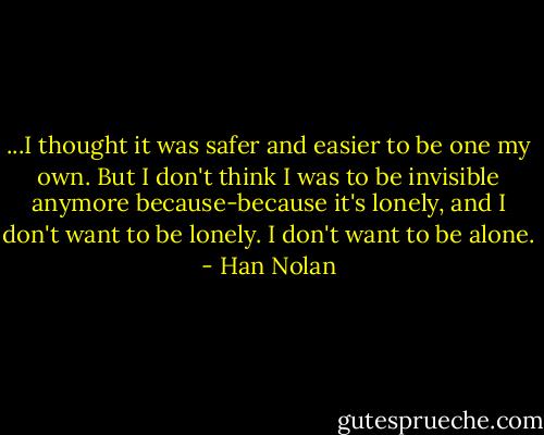 ...I thought it was safer and easier to be one my own. But I don't think I was to be invisible anymore because-because it's lonely, and I don't want to be lonely. I don't want to be alone. - Han Nolan