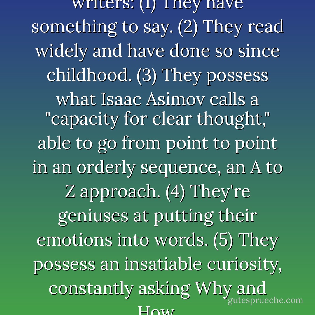 Five common traits of good writers: (1) They have something to say. (2) They read widely and have done so since childhood. (3) They possess what Isaac Asimov calls a "capacity for clear thought," able to go from point to point in an orderly sequence, an A to Z approach. (4) They're geniuses at putting their emotions into words. (5) They possess an insatiable curiosity, constantly asking Why and How. - James J. Kilpatrick