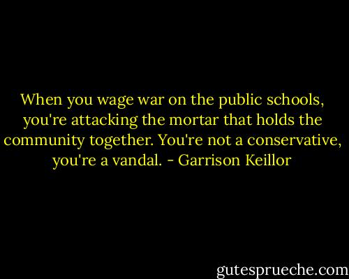 When you wage war on the public schools, you're attacking the mortar that holds the community together. You're not a conservative, you're a vandal. - Garrison Keillor
